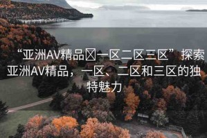 “亞洲AV精品?一區(qū)二區(qū)三區(qū)”探索亞洲AV精品，一區(qū)、二區(qū)和三區(qū)的獨(dú)特魅力