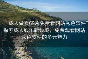 “成人做爰69片免費(fèi)看網(wǎng)站秀色軟件”探索成人娛樂新領(lǐng)域，免費(fèi)觀看網(wǎng)站秀色軟件的多元魅力