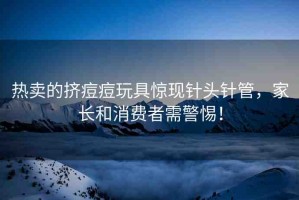 熱賣的擠痘痘玩具驚現(xiàn)針頭針管，家長和消費者需警惕！