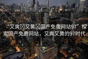 “又爽?又黃?國(guó)產(chǎn)免費(fèi)網(wǎng)站97”探索國(guó)產(chǎn)免費(fèi)網(wǎng)站，又爽又黃的97時(shí)代