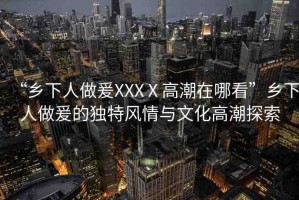 “鄉(xiāng)下人做爰XXXⅩ高潮在哪看”鄉(xiāng)下人做爰的獨特風情與文化高潮探索