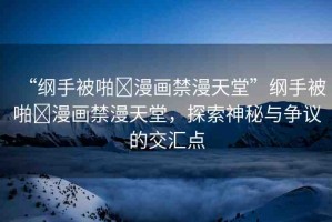 “綱手被啪?漫畫禁漫天堂”綱手被啪?漫畫禁漫天堂，探索神秘與爭(zhēng)議的交匯點(diǎn)