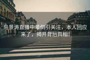 馬景濤直播中暈倒引關(guān)注，本人回應(yīng)來了，揭開背后真相！