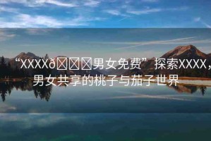 “XXXX??男女免費(fèi)”探索XXXX，男女共享的桃子與茄子世界