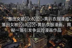 “雛田女被?c??黃扒衣服漫畫”雛田女被?c??黃扒衣服漫畫，揭秘一部引發(fā)爭(zhēng)議的漫畫作品