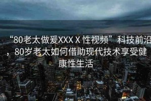 “80老太做爰XXXⅩ性視頻”科技前沿，80歲老太如何借助現(xiàn)代技術(shù)享受健康性生活