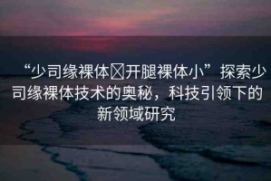 “少司緣裸體?開腿裸體小”探索少司緣裸體技術(shù)的奧秘，科技引領(lǐng)下的新領(lǐng)域研究