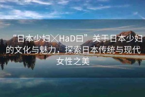 “日本少婦╳HaD曰”關于日本少婦的文化與魅力，探索日本傳統(tǒng)與現(xiàn)代女性之美