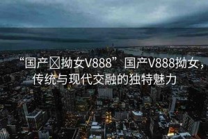 “國(guó)產(chǎn)?拗女V888”國(guó)產(chǎn)V888拗女，傳統(tǒng)與現(xiàn)代交融的獨(dú)特魅力