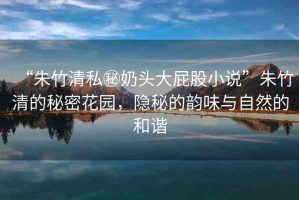 “朱竹清私秘奶頭大屁股小說”朱竹清的秘密花園，隱秘的韻味與自然的和諧
