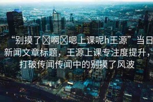 “別摸了?啊?嗯上課呢h王源”當(dāng)日新聞文章標(biāo)題，王源上課專注度提升，打破傳聞傳聞中的別摸了風(fēng)波