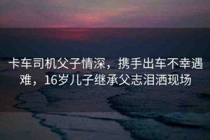卡車司機(jī)父子情深，攜手出車不幸遇難，16歲兒子繼承父志淚灑現(xiàn)場(chǎng)