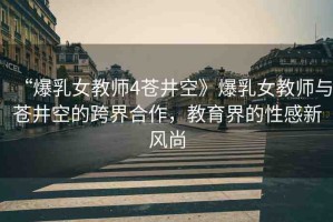 “爆乳女教師4蒼井空》爆乳女教師與蒼井空的跨界合作，教育界的性感新風(fēng)尚