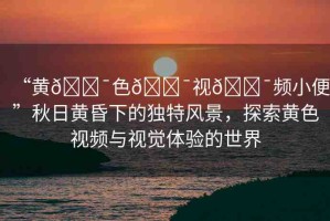 “黃??色??視??頻小便”秋日黃昏下的獨(dú)特風(fēng)景，探索黃色視頻與視覺(jué)體驗(yàn)的世界