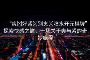 “爽?好緊?別夾?噴水開元棋牌”探索快感之巔，一場關(guān)于爽與緊的奇妙旅程