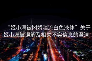 “姬小滿被?嬌喘流白色液體”關(guān)于姬小滿被誤解及相關(guān)不實信息的澄清