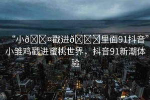 “小??戳進(jìn)??里面91抖音”小雛雞戳進(jìn)蜜桃世界，抖音91新潮體驗