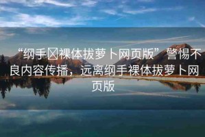 “綱手?裸體拔蘿卜網(wǎng)頁版”警惕不良內(nèi)容傳播，遠(yuǎn)離綱手裸體拔蘿卜網(wǎng)頁版