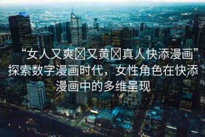 “女人又爽?又黃?真人快添漫畫”探索數(shù)字漫畫時代，女性角色在快添漫畫中的多維呈現(xiàn)