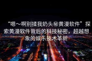 “嗯～啊別揉我奶頭秘黃漫軟件”探索黃漫軟件背后的科技秘密，超越想象的娛樂技術(shù)革新