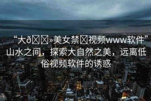 “大??美女禁?視頻www軟件”山水之間，探索大自然之美，遠(yuǎn)離低俗視頻軟件的誘惑