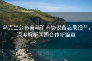 烏克蘭公布美烏礦產(chǎn)協(xié)議備忘錄細(xì)節(jié)，深度解析兩國(guó)合作新篇章