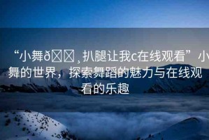 “小舞??扒腿讓我c在線觀看”小舞的世界，探索舞蹈的魅力與在線觀看的樂趣