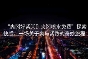 “爽?好緊?別夾?噴水免費(fèi)”探索快感，一場(chǎng)關(guān)于爽與緊致的奇妙旅程