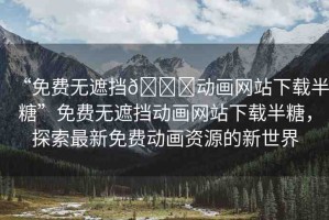 “免費無遮擋??動畫網(wǎng)站下載半糖”免費無遮擋動畫網(wǎng)站下載半糖，探索最新免費動畫資源的新世界
