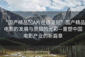 “國(guó)產(chǎn)精品?A片在線景甜”國(guó)產(chǎn)精品電影的發(fā)展與景甜的光彩—重塑中國(guó)電影產(chǎn)業(yè)的新篇章