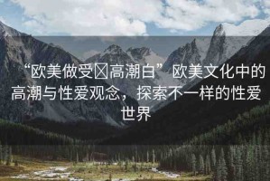 “歐美做受?高潮白”歐美文化中的高潮與性愛觀念，探索不一樣的性愛世界