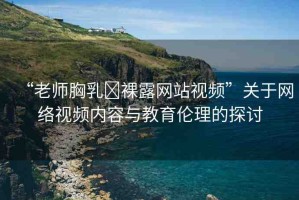 “老師胸乳?裸露網(wǎng)站視頻”關(guān)于網(wǎng)絡(luò)視頻內(nèi)容與教育倫理的探討