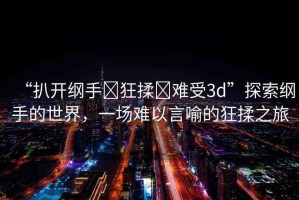 “扒開綱手?狂揉?難受3d”探索綱手的世界，一場難以言喻的狂揉之旅