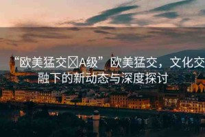 “歐美猛交?A級”歐美猛交，文化交融下的新動態(tài)與深度探討