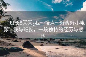 “班長(zhǎng)??我～慢點(diǎn)～好爽好小電影”我與班長(zhǎng)，一段獨(dú)特的經(jīng)歷與感悟