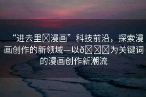 “進(jìn)去里?漫畫(huà)”科技前沿，探索漫畫(huà)創(chuàng)作的新領(lǐng)域—以??為關(guān)鍵詞的漫畫(huà)創(chuàng)作新潮流