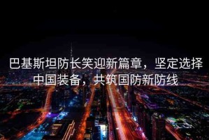 巴基斯坦防長笑迎新篇章，堅定選擇中國裝備，共筑國防新防線