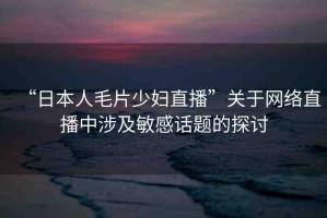 “日本人毛片少婦直播”關于網(wǎng)絡直播中涉及敏感話題的探討