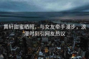 黃軒甜蜜曬照，與女友牽手漫步，浪漫時(shí)刻引網(wǎng)友熱議