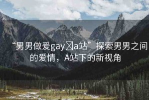 “男男做爰gay?a站”探索男男之間的愛情，A站下的新視角