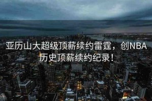 亞歷山大超級頂薪續(xù)約雷霆，創(chuàng)NBA歷史頂薪續(xù)約紀錄！