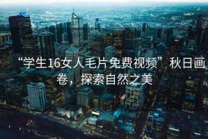 “學(xué)生16女人毛片免費(fèi)視頻”秋日畫(huà)卷，探索自然之美