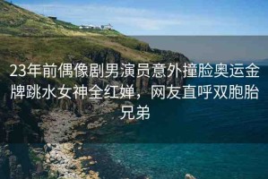 23年前偶像劇男演員意外撞臉奧運金牌跳水女神全紅嬋，網(wǎng)友直呼雙胞胎兄弟