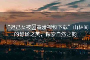 “妲己女被?黃漫視頻下載”山林間的靜謐之美，探索自然之韻