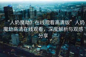 “人奶魔劫》在線觀看高清版”人奶魔劫高清在線觀看，深度解析與觀感分享