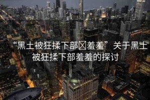 “黑土被狂揉下部?羞羞”關于黑土被狂揉下部羞羞的探討