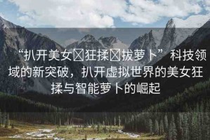 “扒開美女?狂揉?拔蘿卜”科技領(lǐng)域的新突破，扒開虛擬世界的美女狂揉與智能蘿卜的崛起