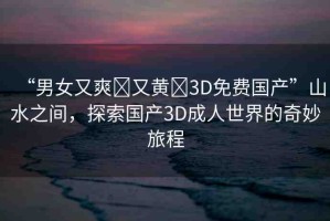 “男女又爽?又黃?3D免費(fèi)國產(chǎn)”山水之間，探索國產(chǎn)3D成人世界的奇妙旅程