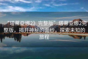 “塔蒂亞娜2》完整版”塔蒂亞娜2完整版，揭開神秘的面紗，探索未知的旅程