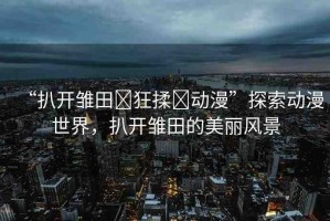 “扒開雛田?狂揉?動漫”探索動漫世界，扒開雛田的美麗風景